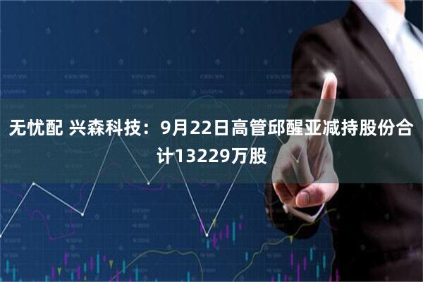 无忧配 兴森科技：9月22日高管邱醒亚减持股份合计13229万股
