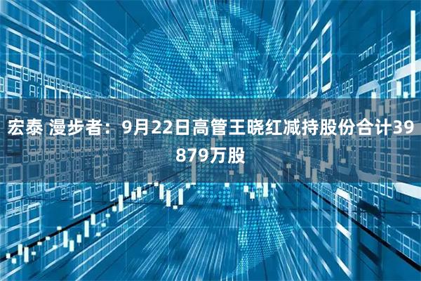 宏泰 漫步者：9月22日高管王晓红减持股份合计39879万股