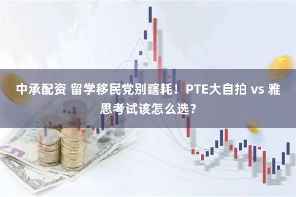 中承配资 留学移民党别瞎耗！PTE大自拍 vs 雅思考试该怎么选？