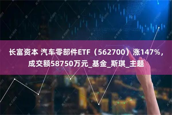长富资本 汽车零部件ETF（562700）涨147%，成交额58750万元_基金_斯琪_主题