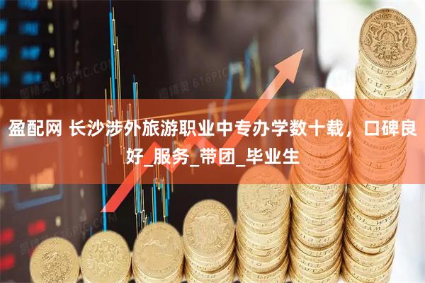 盈配网 长沙涉外旅游职业中专办学数十载，口碑良好_服务_带团_毕业生