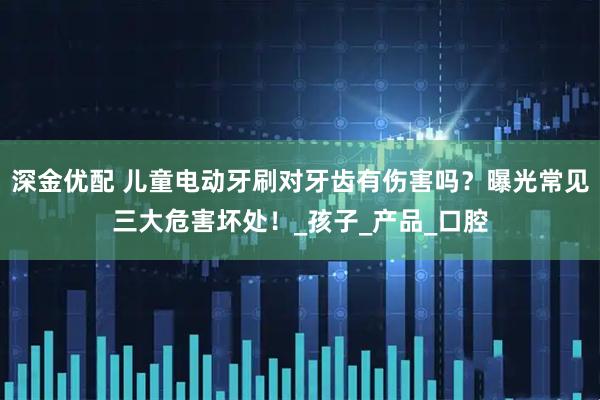 深金优配 儿童电动牙刷对牙齿有伤害吗？曝光常见三大危害坏处！_孩子_产品_口腔