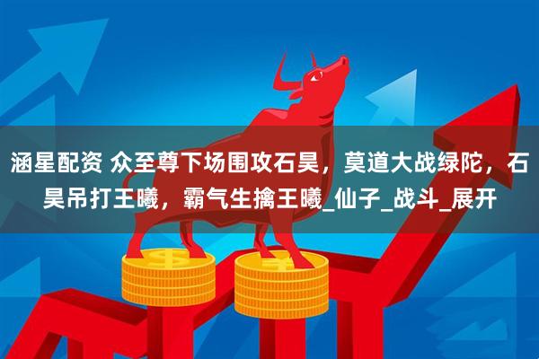 涵星配资 众至尊下场围攻石昊，莫道大战绿陀，石昊吊打王曦，霸气生擒王曦_仙子_战斗_展开