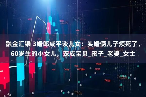 融金汇银 3婚郎咸平谈儿女：头婚俩儿子烦死了，60岁生的小女儿，宠成宝贝_孩子_老婆_女士