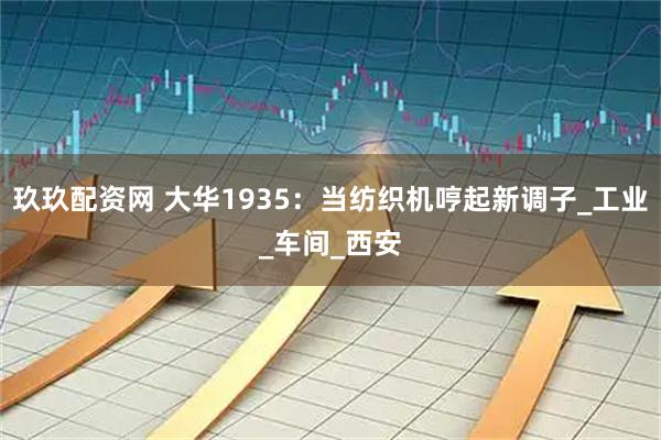 玖玖配资网 大华1935：当纺织机哼起新调子_工业_车间_西安