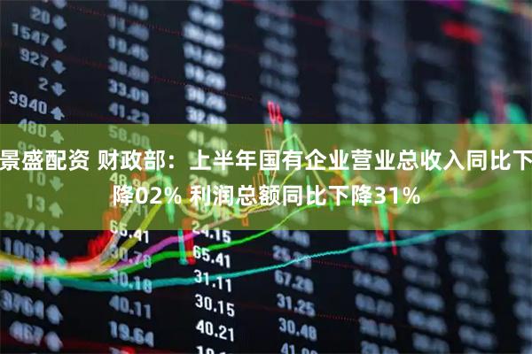 景盛配资 财政部：上半年国有企业营业总收入同比下降02% 利润总额同比下降31%