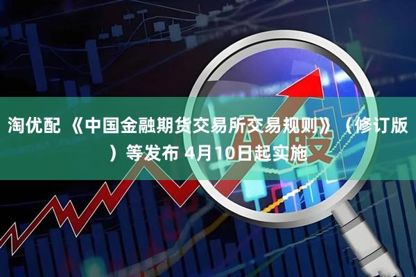 淘优配 《中国金融期货交易所交易规则》（修订版）等发布 4月10日起实施